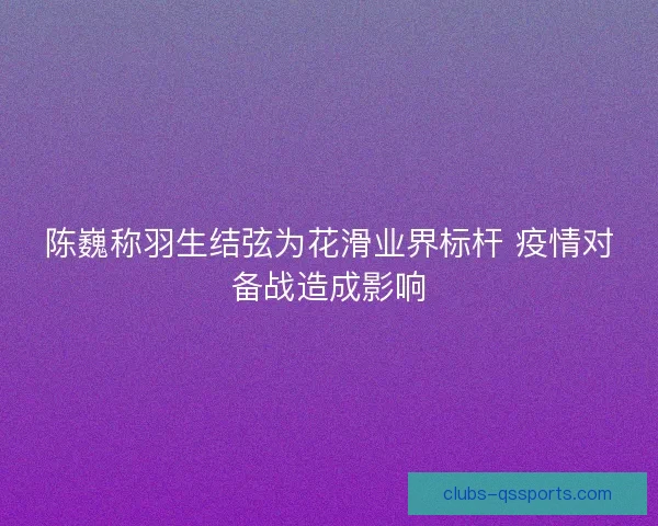 陈巍称羽生结弦为花滑业界标杆 疫情对备战造成影响