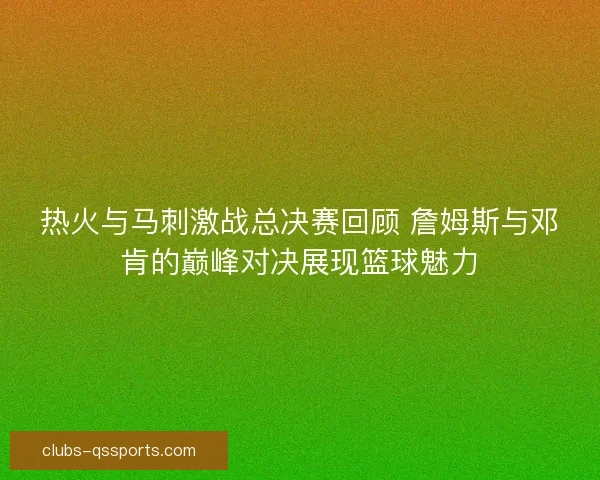 热火与马刺激战总决赛回顾 詹姆斯与邓肯的巅峰对决展现篮球魅力