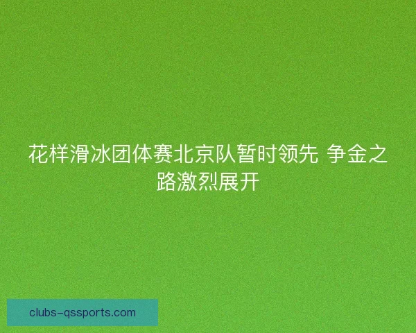 花样滑冰团体赛北京队暂时领先 争金之路激烈展开