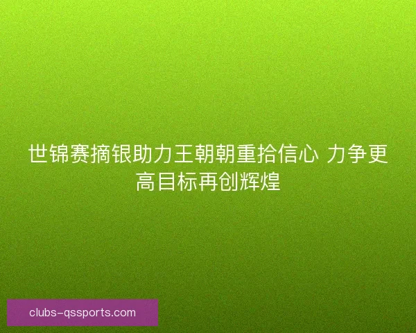 世锦赛摘银助力王朝朝重拾信心 力争更高目标再创辉煌